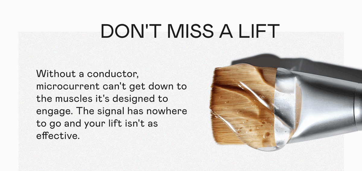 Don’t Miss a Lift - Without a conductor, microcurrent can't get down to the muscles it's designed to engage. The signal has nowhere to go and your lift isn't as effective.