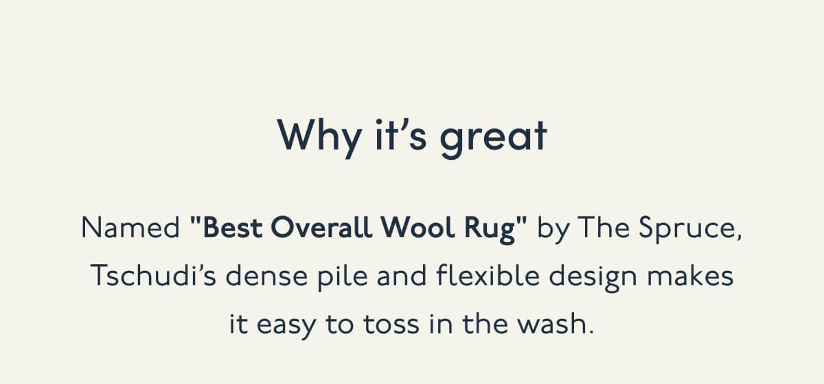 Why it’s great | Named "Best Overall Wool Rug" by The Spruce, Tschudi’s dense pile and flexible design makes it easy to toss in the wash.