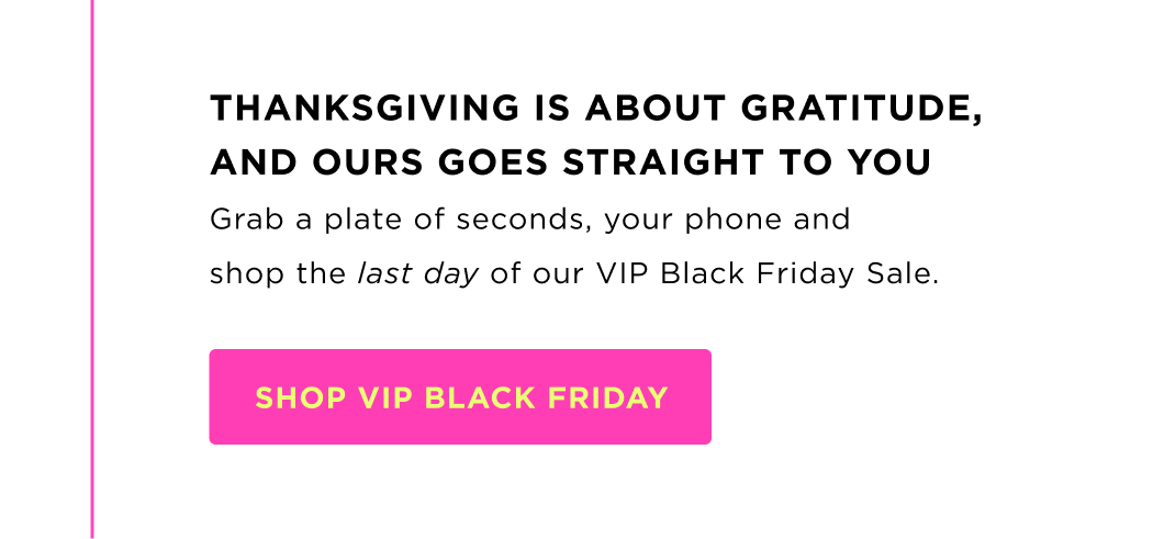 THANKSGIVING IS ABOUT GRATITUDE, AND OURS GOES STRAIGHT TO YOU Grab a plate of seconds, your phone and shop the last day of our VIP Black Friday Sale.&nbsp;SHOP VIP BLACK FRIDAY