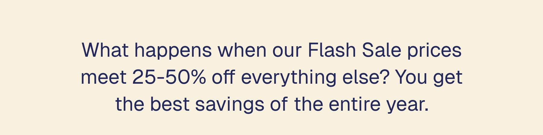 What happens when our Flash Sale prices meet 50% off everything else? You get the best savings of the entire year.