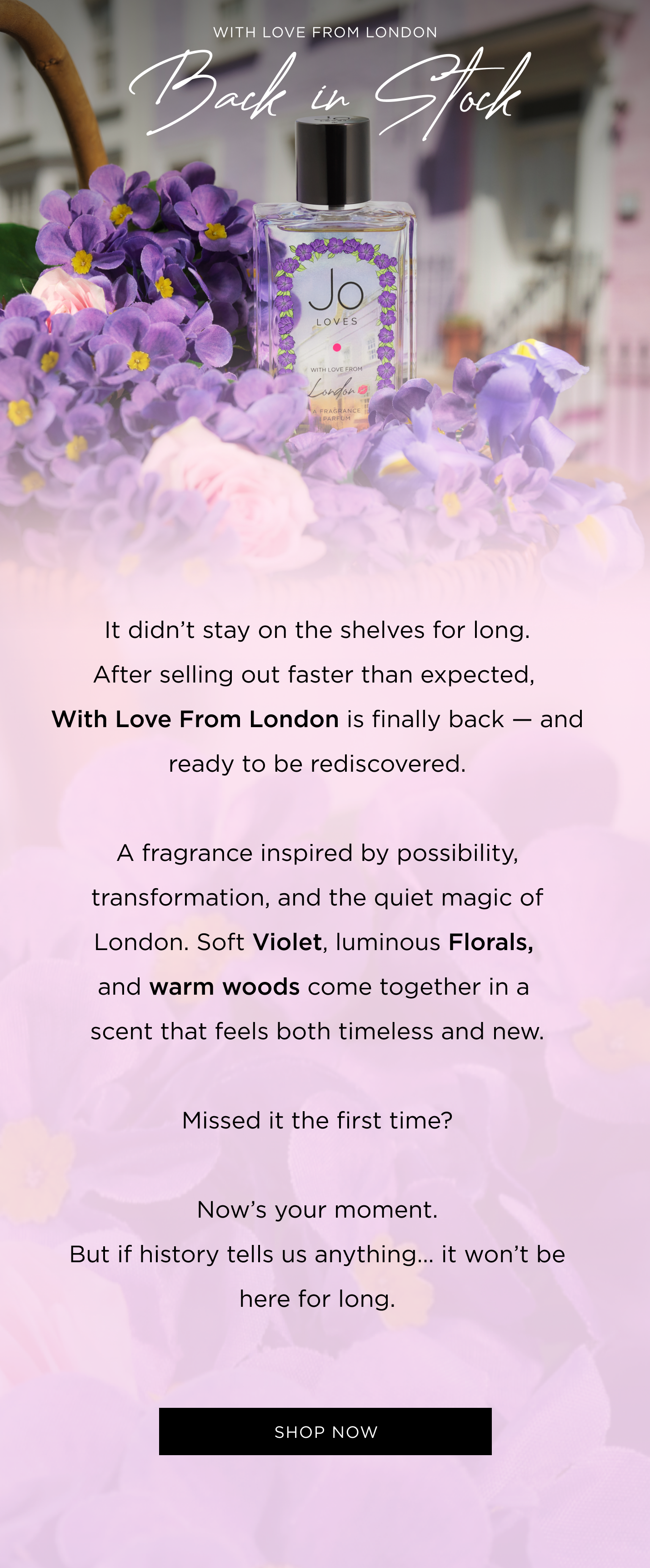 It didn’t stay on the shelves for long. After selling out faster than expected, With Love From London is finally back — and ready to be rediscovered. A fragrance inspired by possibility, transformation, and the quiet magic of London. Soft Violet, luminous Florals, and warm woods come together in a scent that feels both timeless and new. Missed it the first time? Now’s your moment. But if history tells us anything… it won’t be here for long.