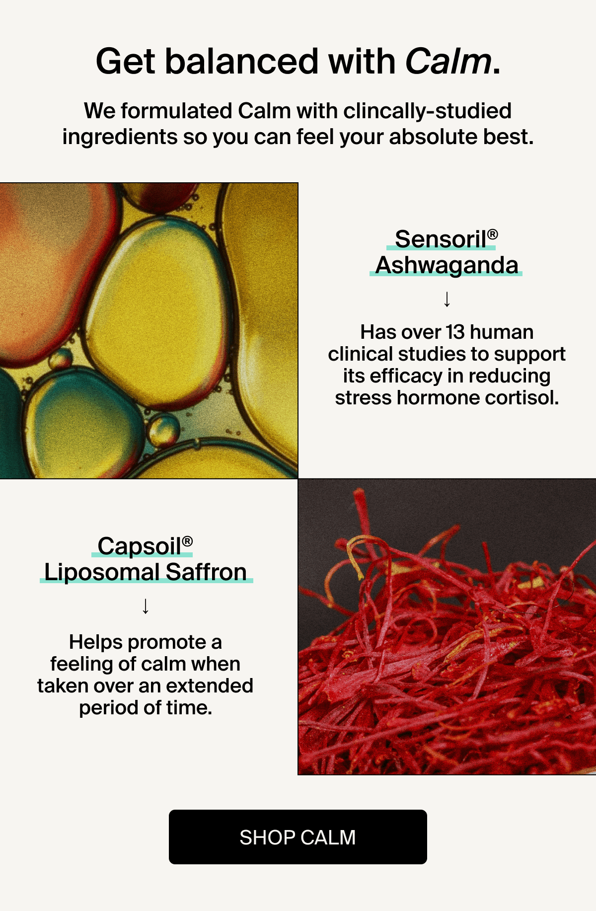 Get balanced with Calm. | We formulated Calm with clincally-studied ingredients so you can feel your absolute best. | Sensoril Ashwaganda has over 13 human clinical studies to support its efficacy in reducing stress hormone cortisol | Capsoil Liposomal Saffron helps promote a feeling of calm when taken over an extended period of time. | Shop Calm
