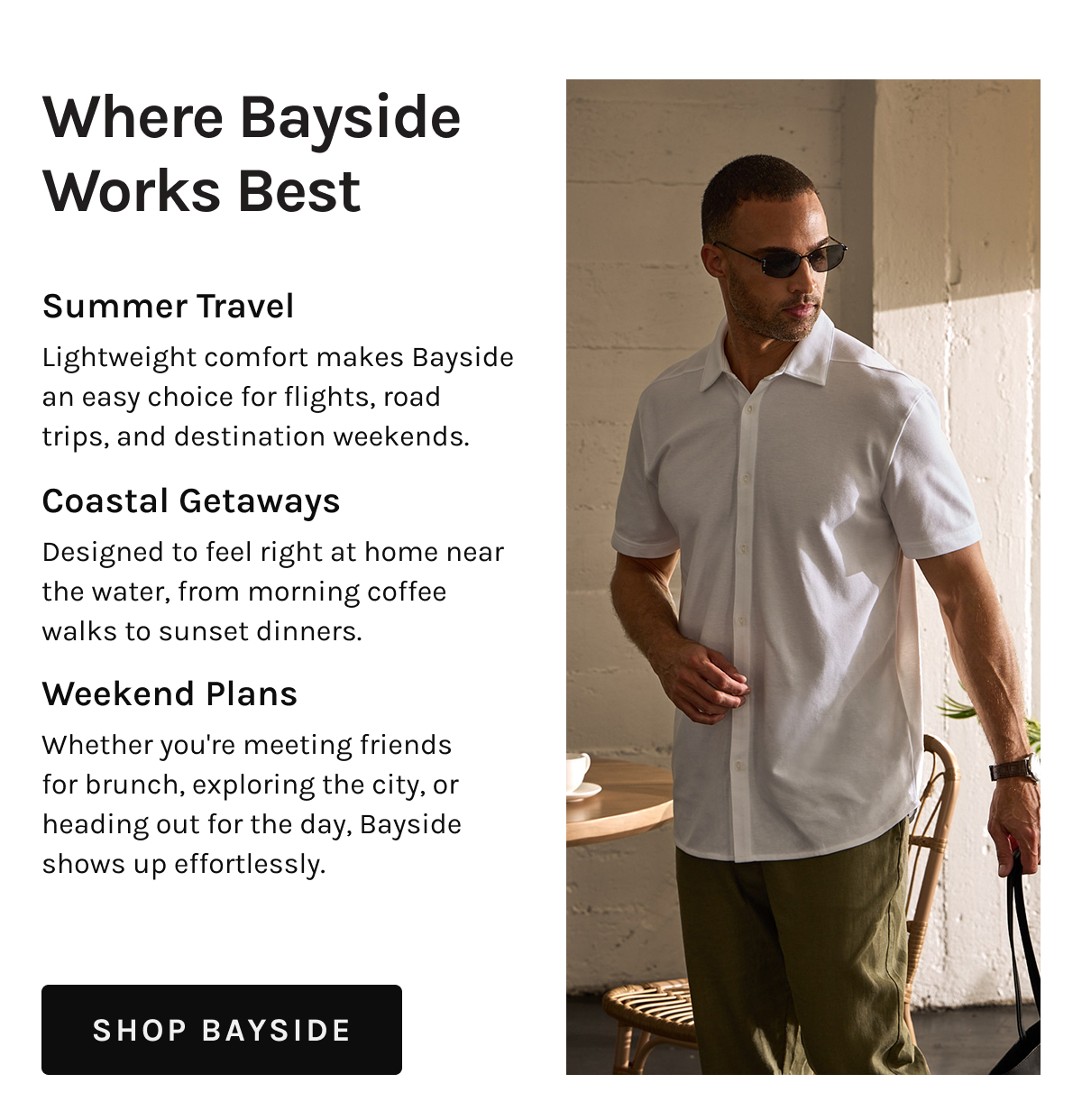Where Bayside Works Best Summer Travel  Lightweight comfort makes Bayside an easy choice for flights, road trips, and destination weekends.  Coastal Getaways  Designed to feel right at home near the water, from morning coffee walks to sunset dinners.  Weekend Plans  Whether you're meeting friends for brunch, exploring the city, or heading out for the day, Bayside shows up effortlessly.  [[SHOP BAYSIDE]]