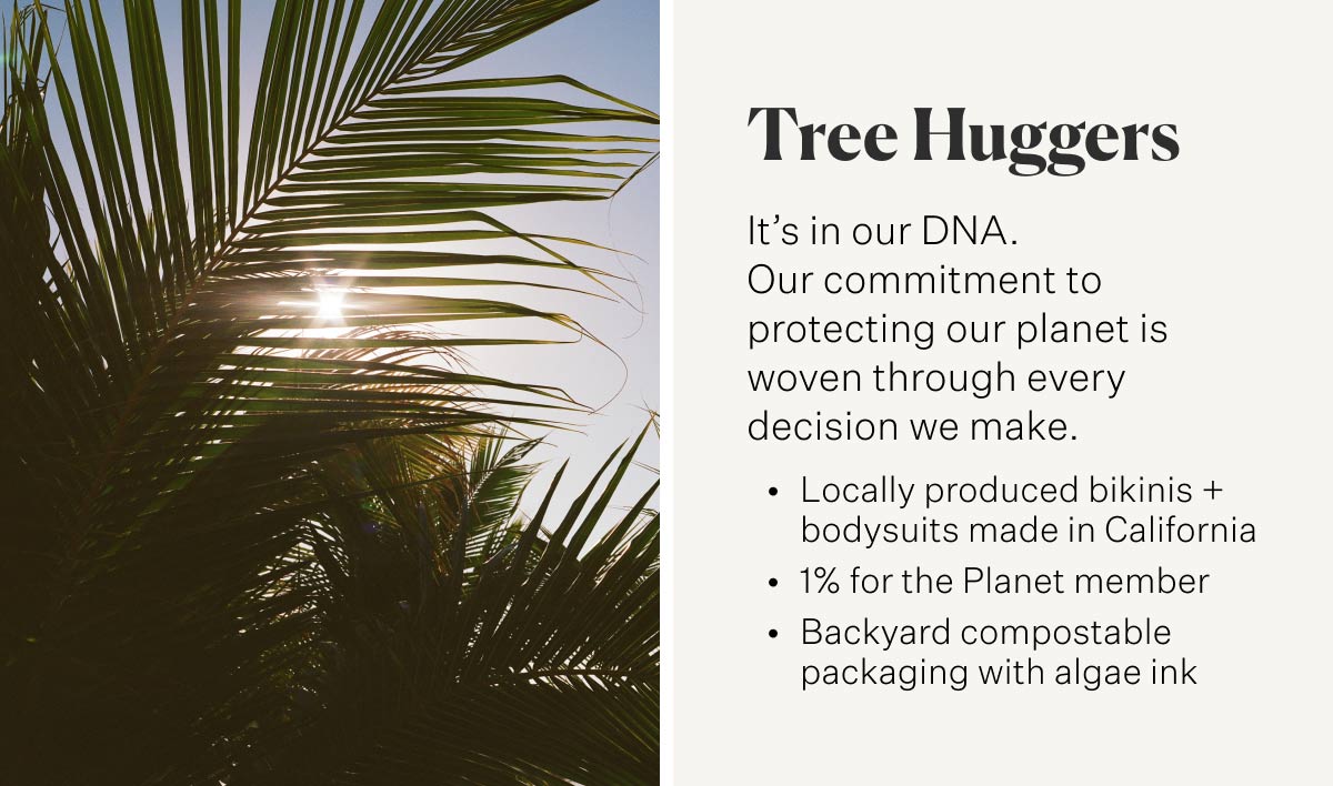 Tree Huggers It’s in our DNA. Our commitment to protecting our planet is woven through every decision we make. Locally produced bikinis + bodysuits made in California 1% for the Planet member Backyard compostable packaging with algae ink