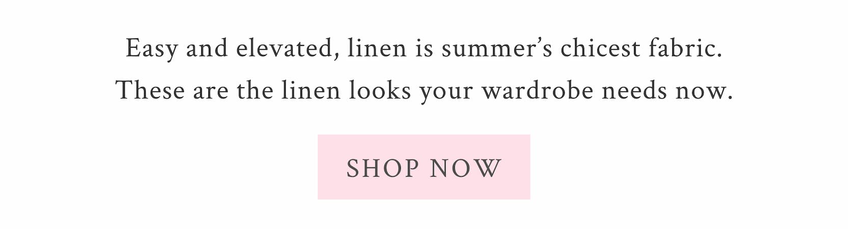 Easy and elevated, linen is summer’s chicest fabric. These are the linen looks your wardrobe needs now. <SHOP NOW>