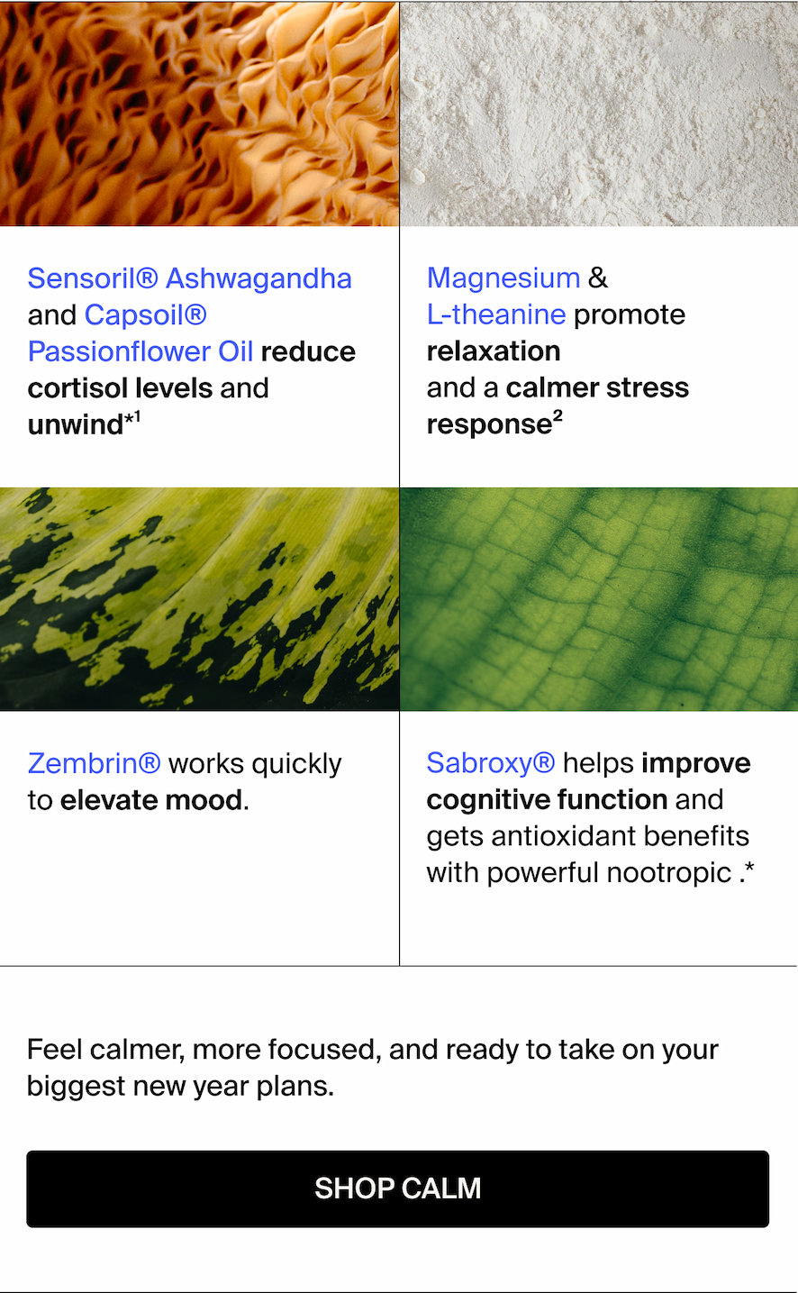 Reduce cortisol levels and unwind with Sensoril® Ashwagandha and Capsoil® Passionflower Oil.*1 Promote relaxation and a calmer stress response with Magnesium & L-theanine.2 Zen out with Zembrin®, which works quickly to elevate mood. Help improve cognitive function and get antioxidant benefits with powerful nootropic Sabroxy®.*