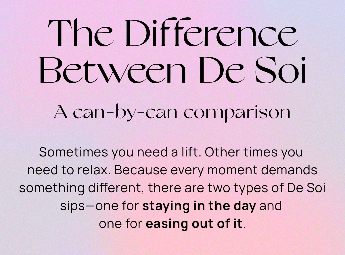 The Difference Between De Soi | A can-by-can comparison | Sometimes you need a lift. Other times you  need to relax. Because every moment demands something different, there are two types of De Soi sips—one for staying in the day and  one for easing out of it.