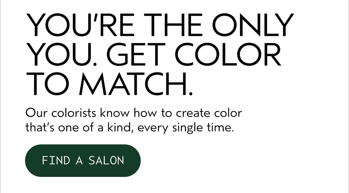 YOU’RE THE ONLY YOU. GET COLOR TO MATCH. | Our colorists know how to create color that’s one of a kind, every single time. | FIND A SALON