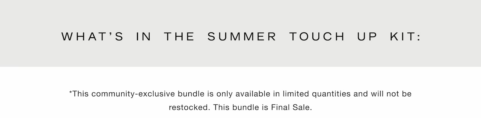 Shop our new limited-edition Summer Touch Up Kit. What's in the Summer Touch Up Kit: *This community-exclusive bundle is only available in limited quantities and will not be restocked. This bundle is Final Sale.