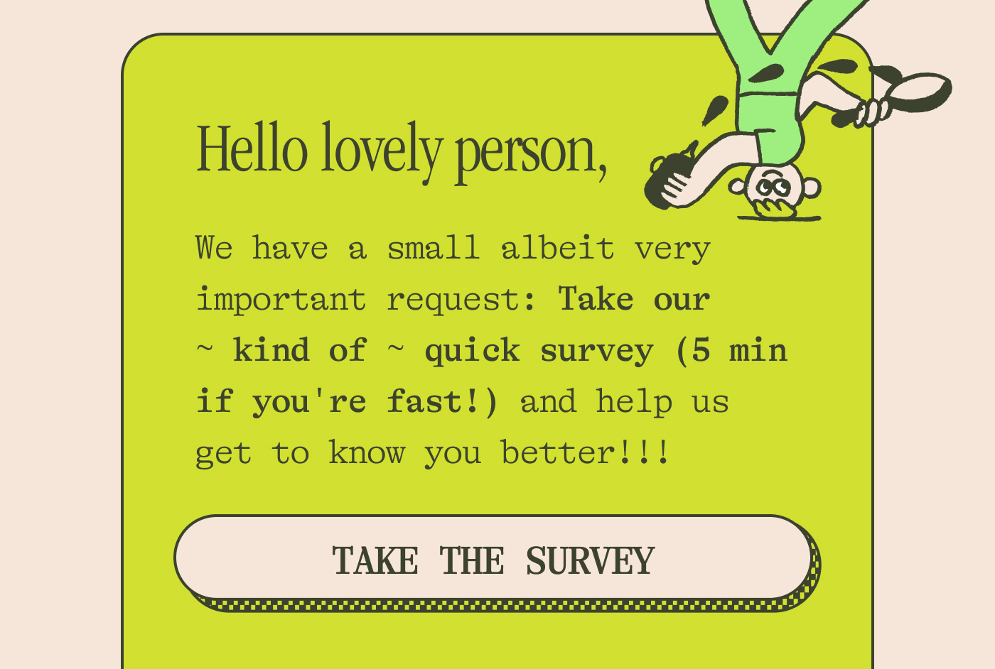 Hello lovely person,   We have a small albeit very important request: Take our ~ kind of ~ quick survey (5 min if you're fast!) and help us get to know you better! TAKE THE SURVEY