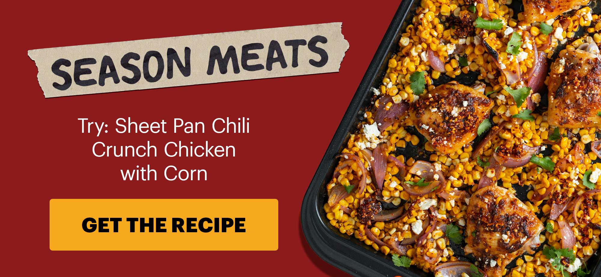 Subheader: SEASON MEATS  Sub-text: Try: Sheet Pan Chili Crunch Chicken with Corn CTA: GET THE RECIPE
