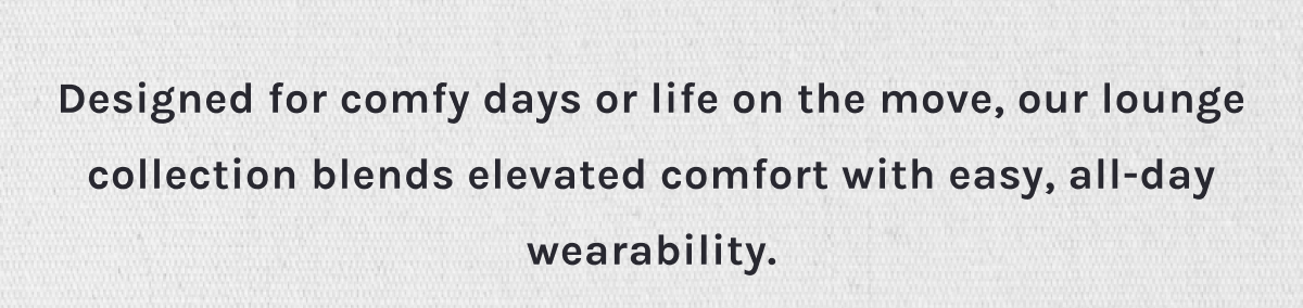Designed for comfy days or life on the move, our lounge collection blends elevated comfort with easy, all-day wearability.