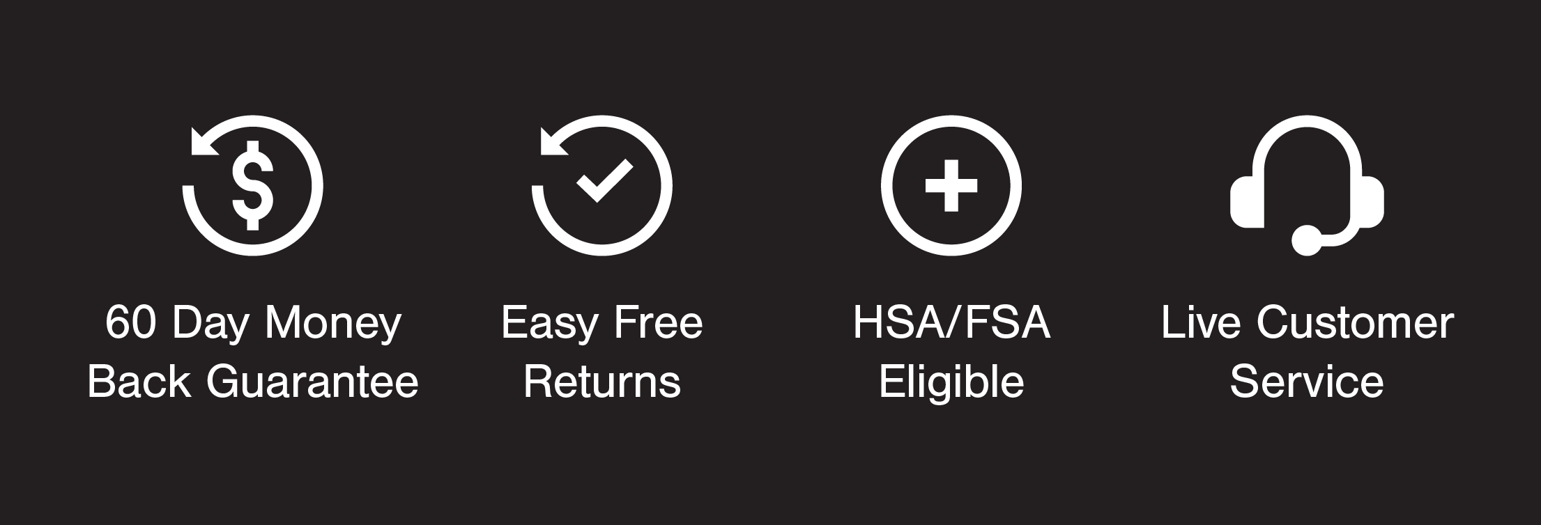 60 Day Money Back Guarantee, Live customer service, Easy Free Returns, HSA/FSA Eligible