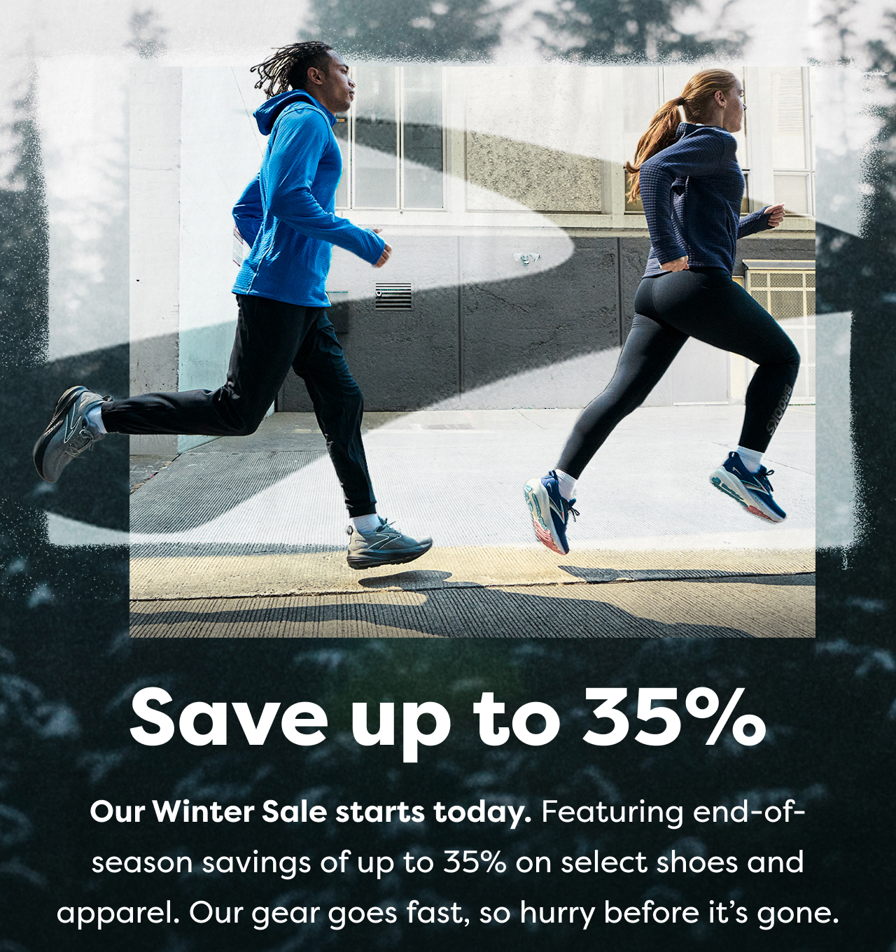 Save up to 35% | 
Our Winter Sale starts today. Featuring end-of-season savings of up to 35% on select shoes and apparel. Our gear goes fast, so hurry before it's gone.