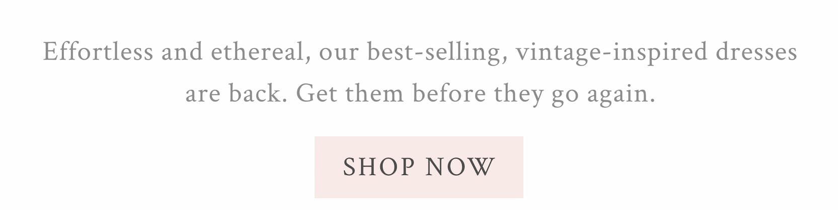 Effortless and ethereal, our best-selling, vintage-inspired dresses are back. Get them before they go again. <SHOP NOW>