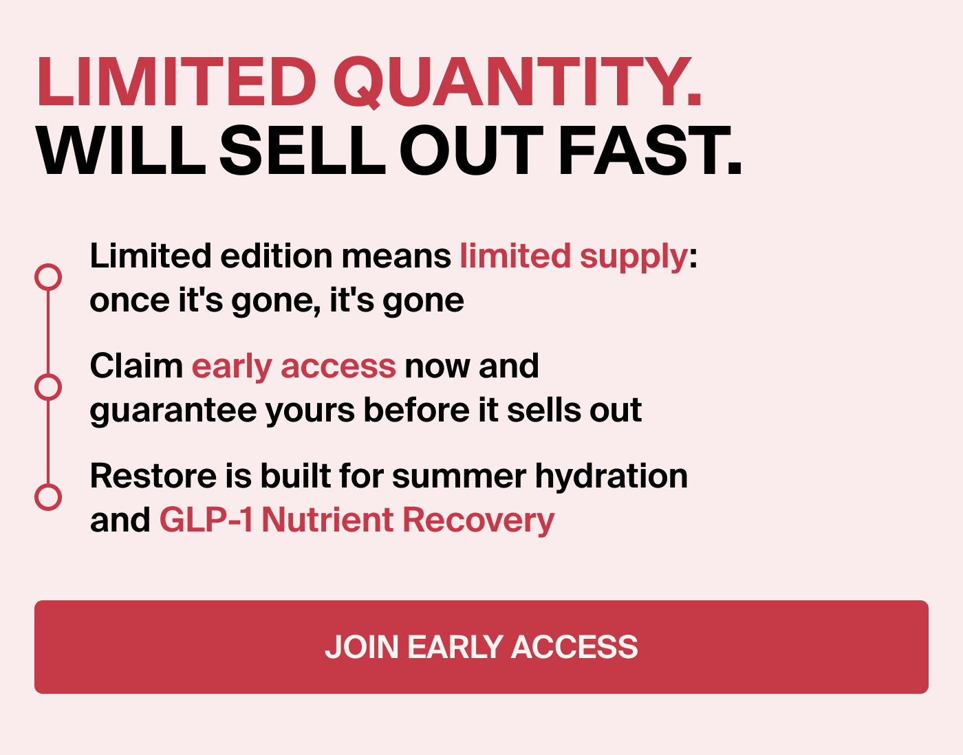 LIMITED QUANTITY. WILL SELL OUT FAST. Limited edition means limited supply:  once it's gone, it's gone  Claim early access now and guarantee yours before it sells out Restore is built for summer hydration and your GLP-1 Nutrient Recovery