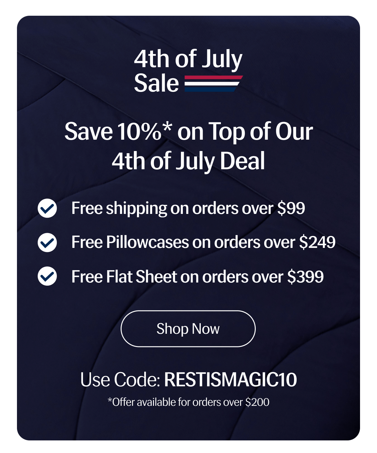 4th of July Sale | Save 10%* on Top of Our 4th of July Deal | - Free shipping on orders over $99 | - Free Pillowcases on orders over $249 | - Free Flat Sheet on orders over $399 | Shop Now | Use Code: RESTISMAGIC10 | *Offer available for orders over $200