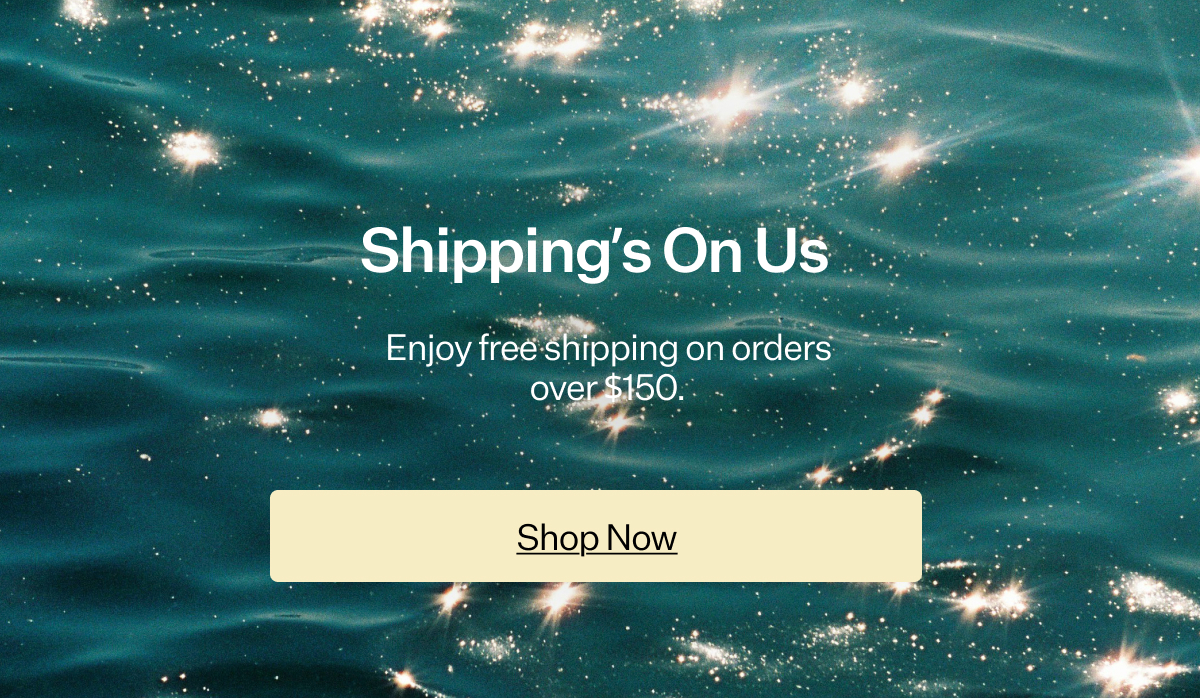 Shipping’s On Us Enjoy free shipping on orders over $150.