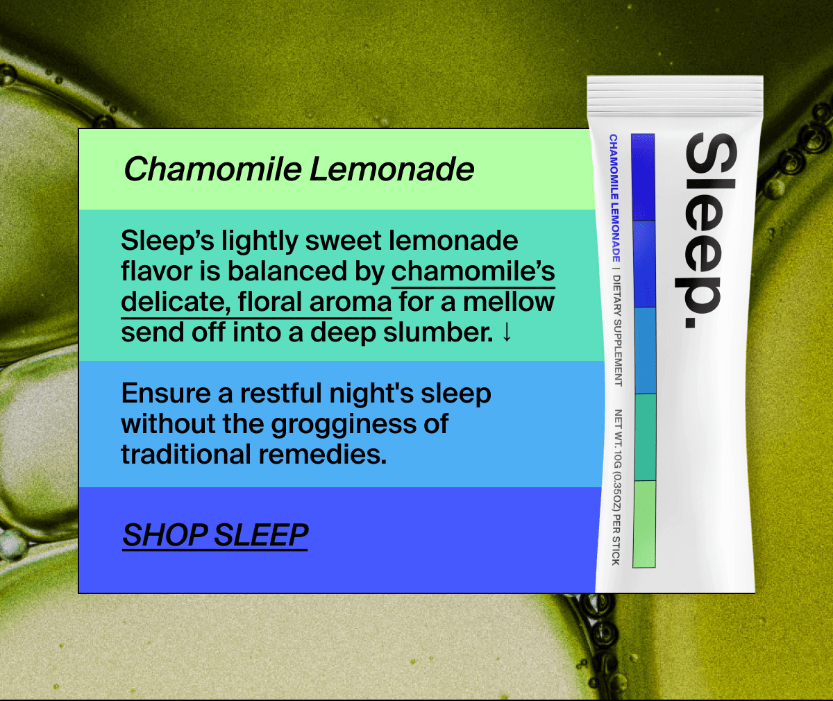 Chamomile Lemonade | Sleep’s lightly sweet lemonade flavor is balanced by chamomile’s delicate, floral aroma for a mellow send off into a deep slumber. ↓ | Ensure a restful night's sleep without the grogginess of traditional remedies. | Shop Sleep
