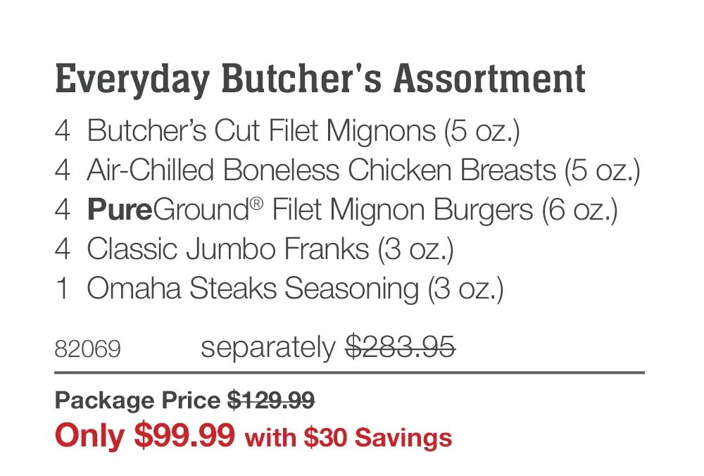 Everyday Butcher's Assortment
4 Butcher's Cut Filet Mignons (5 oz.)
4 Air-Chilled Boneless Chicken Breasts (5 oz.)
4 PureGround® Filet Mignon Burgers (6 oz.)
4 Classic Jumbo Franks (3 oz.)
1 Omaha Steaks Seasoning (3 oz.)
82069
separately $283.95
Package Price $129.99
Only $99.99 with $30 Savings

