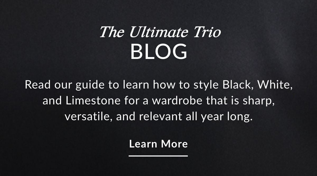 The Ultimate Trio BLOG - Read our guide to learn how to style Black, White, and Limestone for a wardrobe that is sharp, versatile, and relevant all year long. LEARN MORE >>