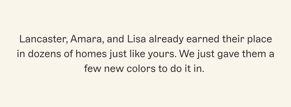 Lancaster, Amara, and Lisa already earned their place in dozens of homes just like yours. We just gave them a few new colors to do it in.