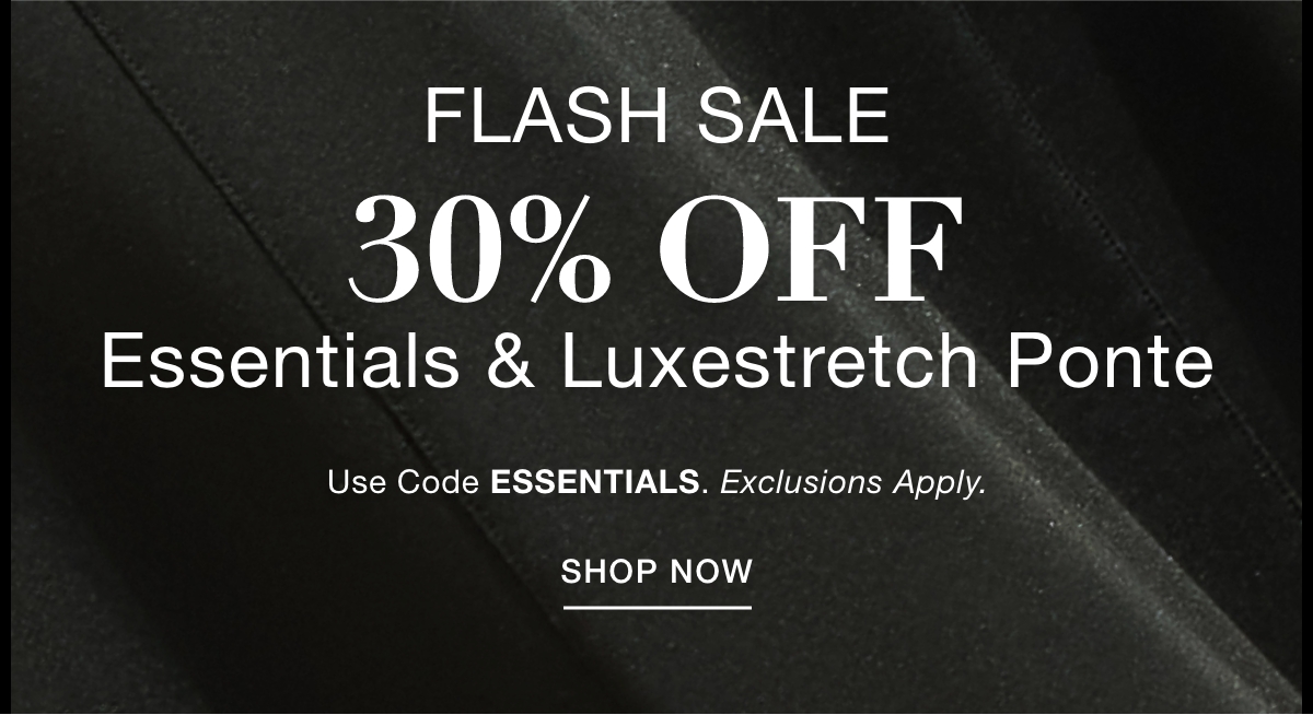 FLASH SALE 30% OFF  ESSENTIALS & LUXESTRETCH PONTE  Use Code: ESSENTIALS Exclusions Apply. SHOP NOW >>