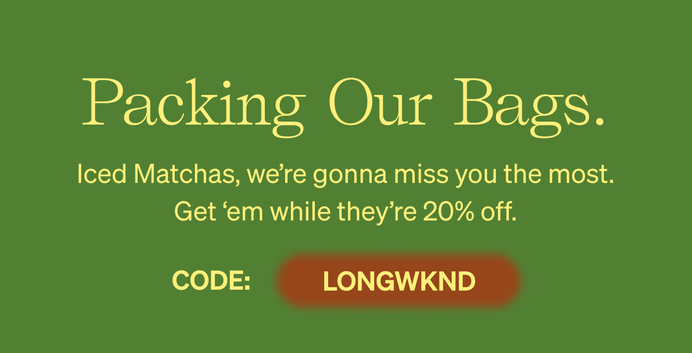 Packing Our Bags. Iced Matchas, we’re gonna miss you the most. Get ‘em while they’re 20% off. CODE: LONGWKND 