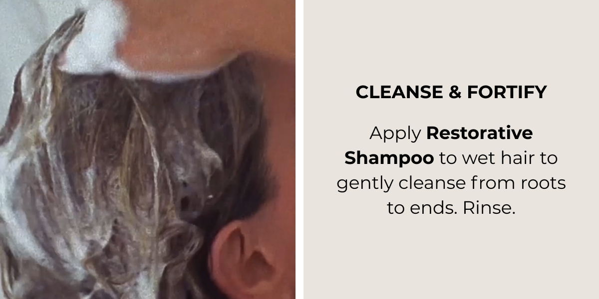 CLEANSE & FORTIFY ​ Apply Restorative Shampoo to  wet hair to gently cleanse from  roots to ends. Rinse.