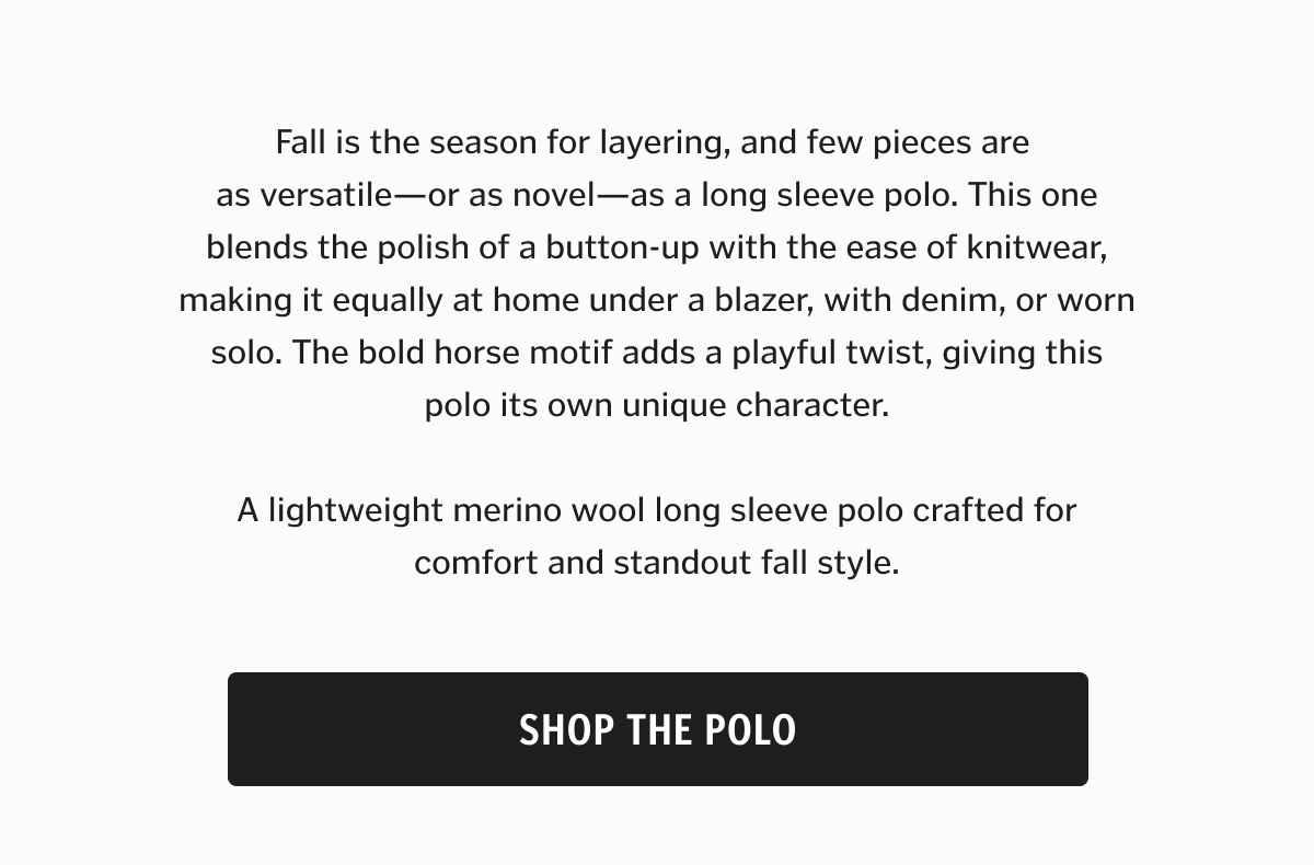 Fall is the season for layering, and few pieces are as versatile—or as novel—as a long sleeve polo. This one blends the polish of a button-up with the ease of knitwear, making it equally at home under a blazer, with denim, or worn solo. The bold horse motif adds a playful twist, giving this polo its own unique character.
