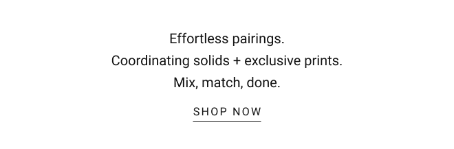 Made to match. Effortless pairings. Coordinating solids + exclusive prints. Mix, match, done. SHOP NOW