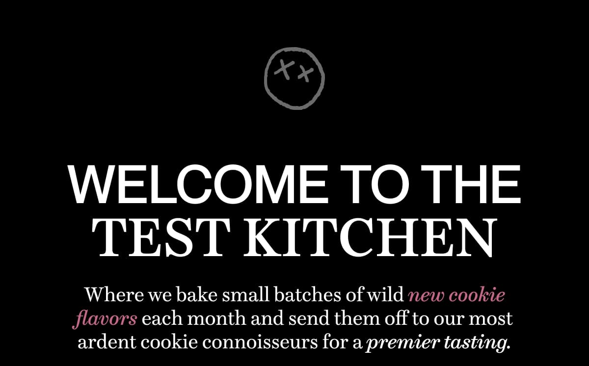WELCOME TO THE TEST KITCHEN | Where we bake small batches of wild new cookie flavors each month and send them off to our most ardent cookie connoisseurs for a premier tasting.