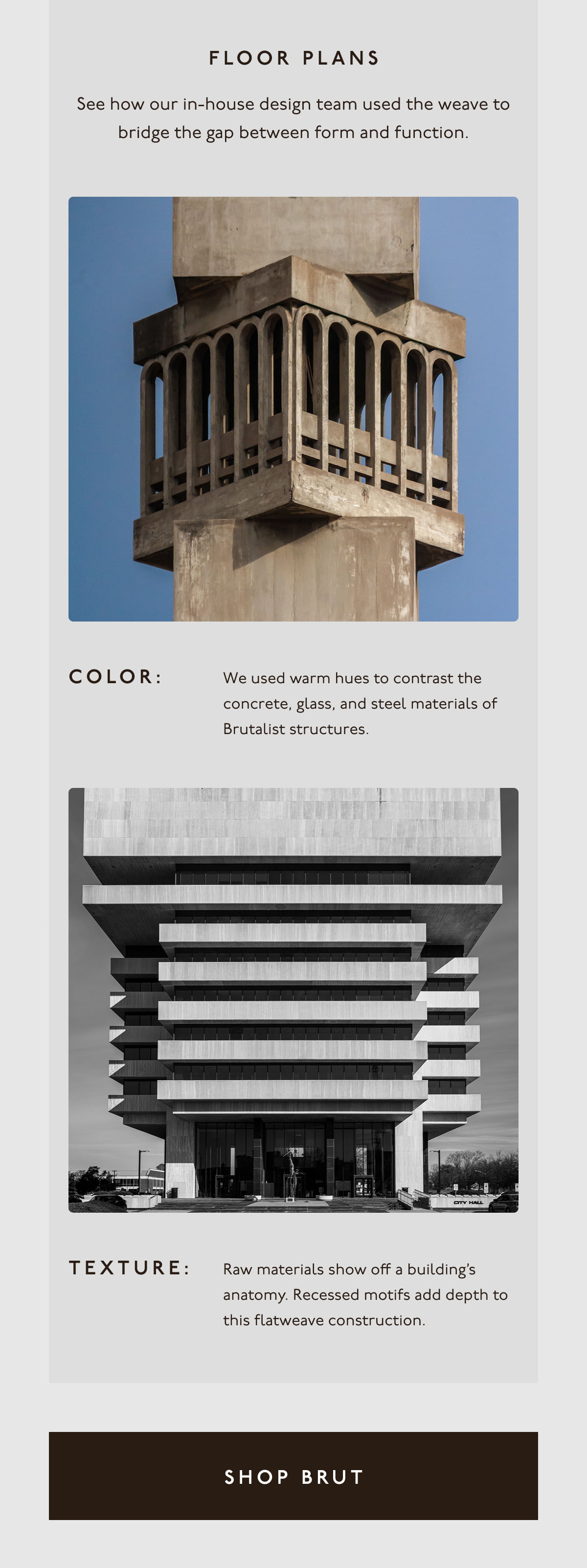 FLOOR PLANS | See how our in-house design team used the weave to bridge the gap between form and function. | Color: We used warm hues to contrast the concrete, glass, and steel materials of Brutalist structures. | Texture: Raw materials show off a building’s anatomy. Recessed motifs add depth to this flatweave construction. | [ SHOP BRUT ]