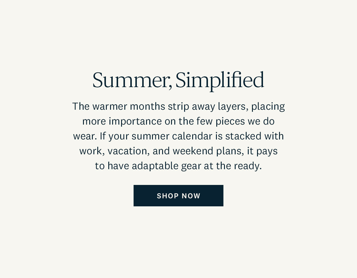 Summer, Simplified. The warmer months strip away layers, placing more importance on the few pieces we do wear. If your summer calendar is stacked with work, vacation, and weekend plans, it pays to have adaptable gear at the ready. Shop Now. 