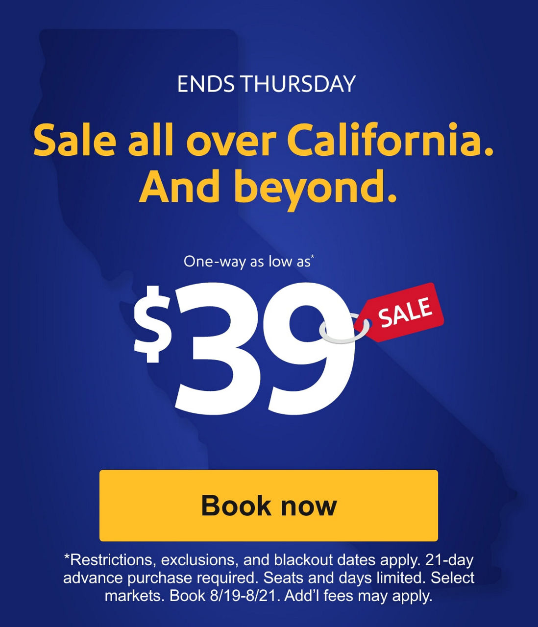 ENDS THURSDAY Sale all over California. And beyond. One-way as low as* $39 [Book now] *Restrictions, exclusions, and blackout dates apply. 21-day advance purchase required. Seats and days limited. Select markets. Book 8/19-8/21. Add’l fees may apply. 