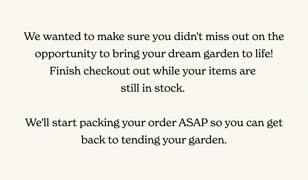 Your dream garden is just a few clicks away, and we wanted to make sure you didn't miss out on the opportunity to bring it to life! Finish checking out while your items are still in stock. We’ll start packing your order and you can get back to tending your garden.