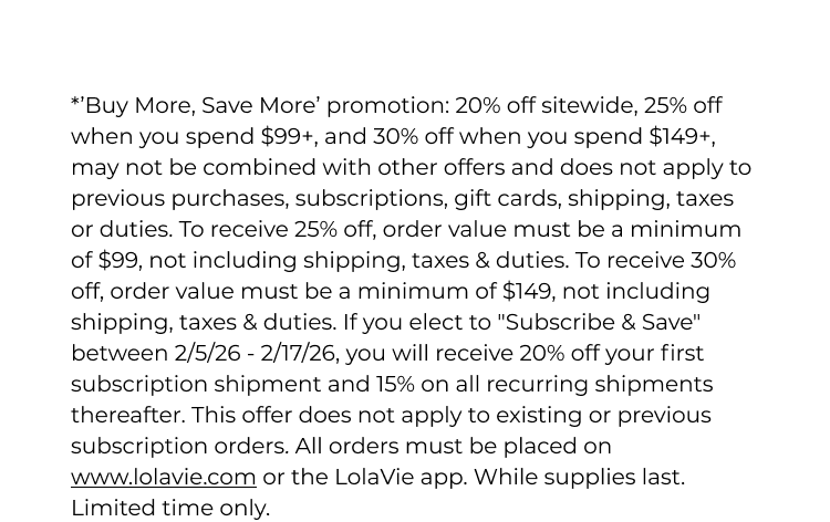 *’Buy More, Save More’ promotion: 20% off sitewide, 25% off when you spend $99+, and 30% off when you spend $149+, may not be combined with other offers and does not apply to previous purchases, subscriptions, gift cards, shipping, taxes or duties. To receive 25% off, order value must be a minimum of $99, not including shipping, taxes & duties. To receive 30% off, order value must be a minimum of $149, not including shipping, taxes & duties. If you elect to "Subscribe & Save" between 2/5/26 - 2/17/26, you will receive 20% off your first subscription shipment and 15% on all recurring shipments thereafter. This offer does not apply to existing or previous subscription orders. All orders must be placed on www.lolavie.com or the LolaVie app. While supplies last. Limited time only.