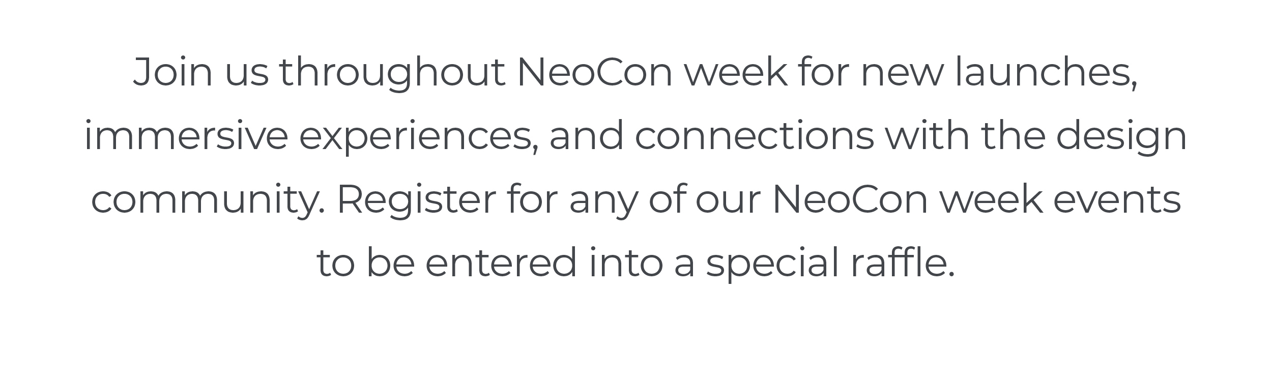 Join us throughout NeoCon week for new launches, immersive experiences, and connections with the design community. Register for any of our NeoCon week events to be entered into a special raffle.