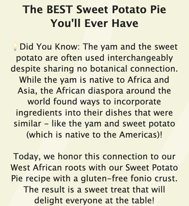 The BEST Sweet Potato Pie You'll Ever Have ?Did You Know: The yam and the sweet potato are often used interchangeably despite sharing no botanical connection. While the yam is native to Africa and Asia, the African diaspora around the world found ways to incorporate ingredients into their dishes that were similar - like the yam and sweet potato (which is native to the Americas)! Today, we honor this connection to our West African roots with our Sweet Potato Pie recipe with a gluten-free fonio crust. The result is a sweet treat that will delight everyone at the table!