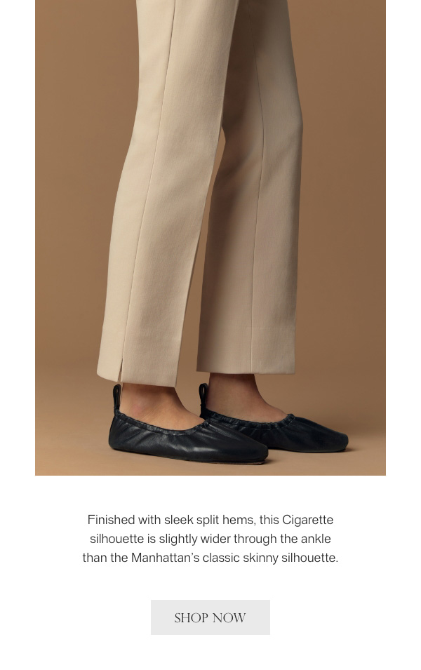 Finished with sleek split hems, this Cigarette silhouette is slightly wider through the ankle than the Manhattan's classic skinny silhouette. - [SHOP NOW]