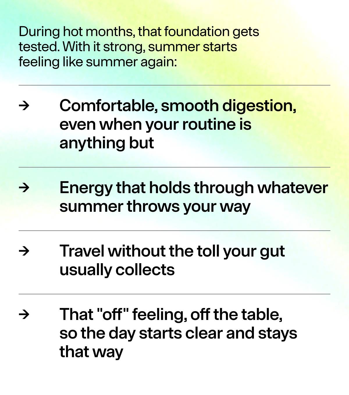 During hot months, that foundation gets tested. With it strong, summer starts feeling like summer again:  > Comfortable, smooth digestion, even when your routine is  anything but  > Energy that holds through whatever summer throws your way  > Travel without the toll your gut usually collects  > That "off" feeling, off the table, so the day starts clear and stays that way 