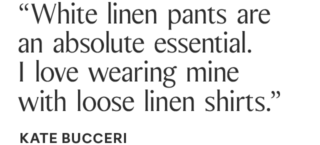 “White linen pants are an absolute essential. I love wearing mine with loose linen shirts.” KATE BUCCERI