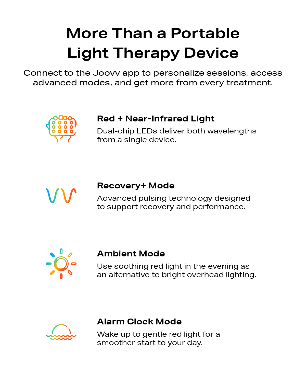 More than a portable light therapy device. Connect to the Joovv app to personalize sessions, access advanced modes, and get more from every treatment. Red and NIR treatments, recovery+ mode, ambient mode, and alarm clock mode.