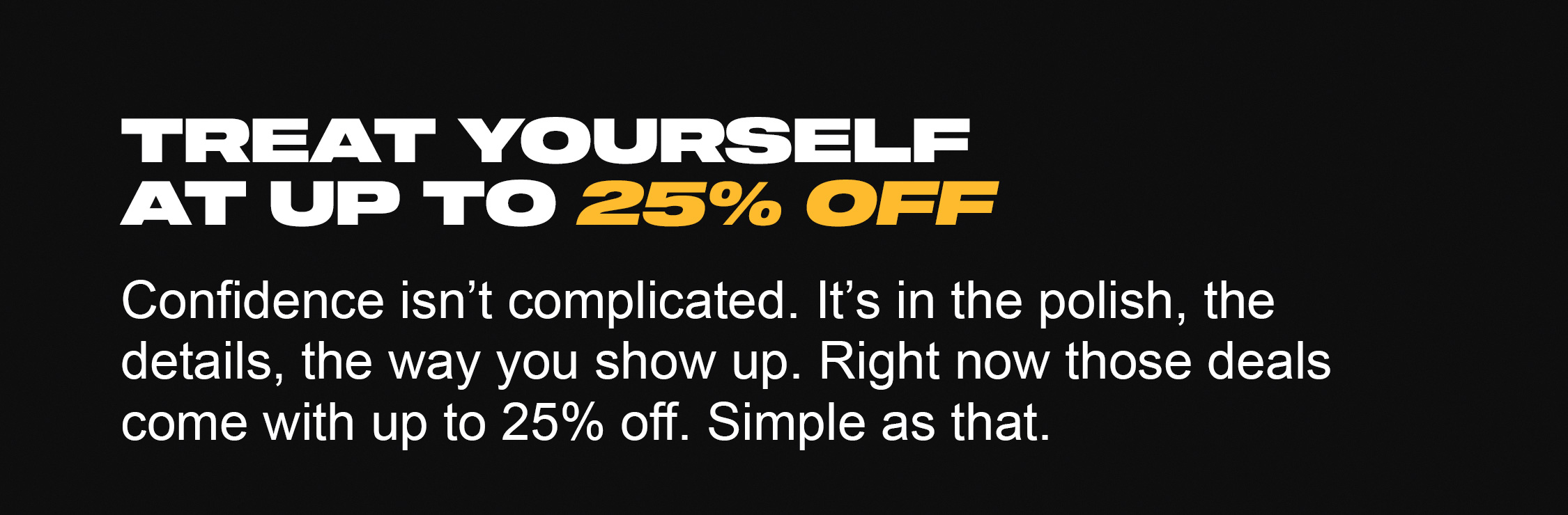 Treat yourself at up to 25% off. Confidence isn’t complicated. It’s in the polish, the details, the way you show up. Right now those deals come with up to 25% off. Simple as that.