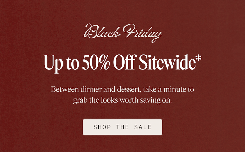 Black Friday Up to 50% Off Sitewide* Between dinner and dessert, take a minute to grab the looks worth saving on. SHOP THE SALE