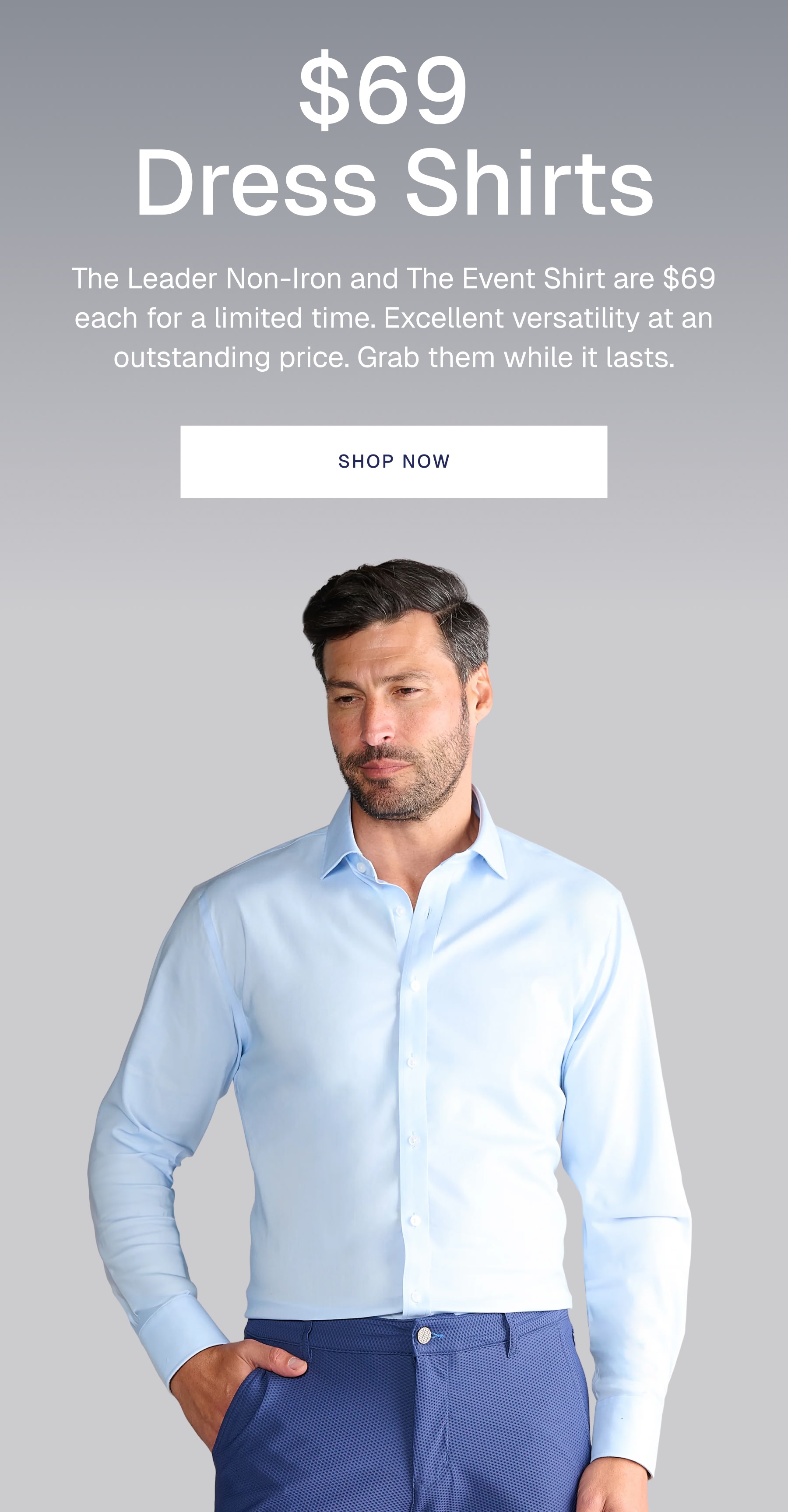 $69  Dress Shirts The Leader Non-Iron and The Event Shirt are $69 each for a limited time. Excellent versatility at an outstanding price. Grab them while it lasts.