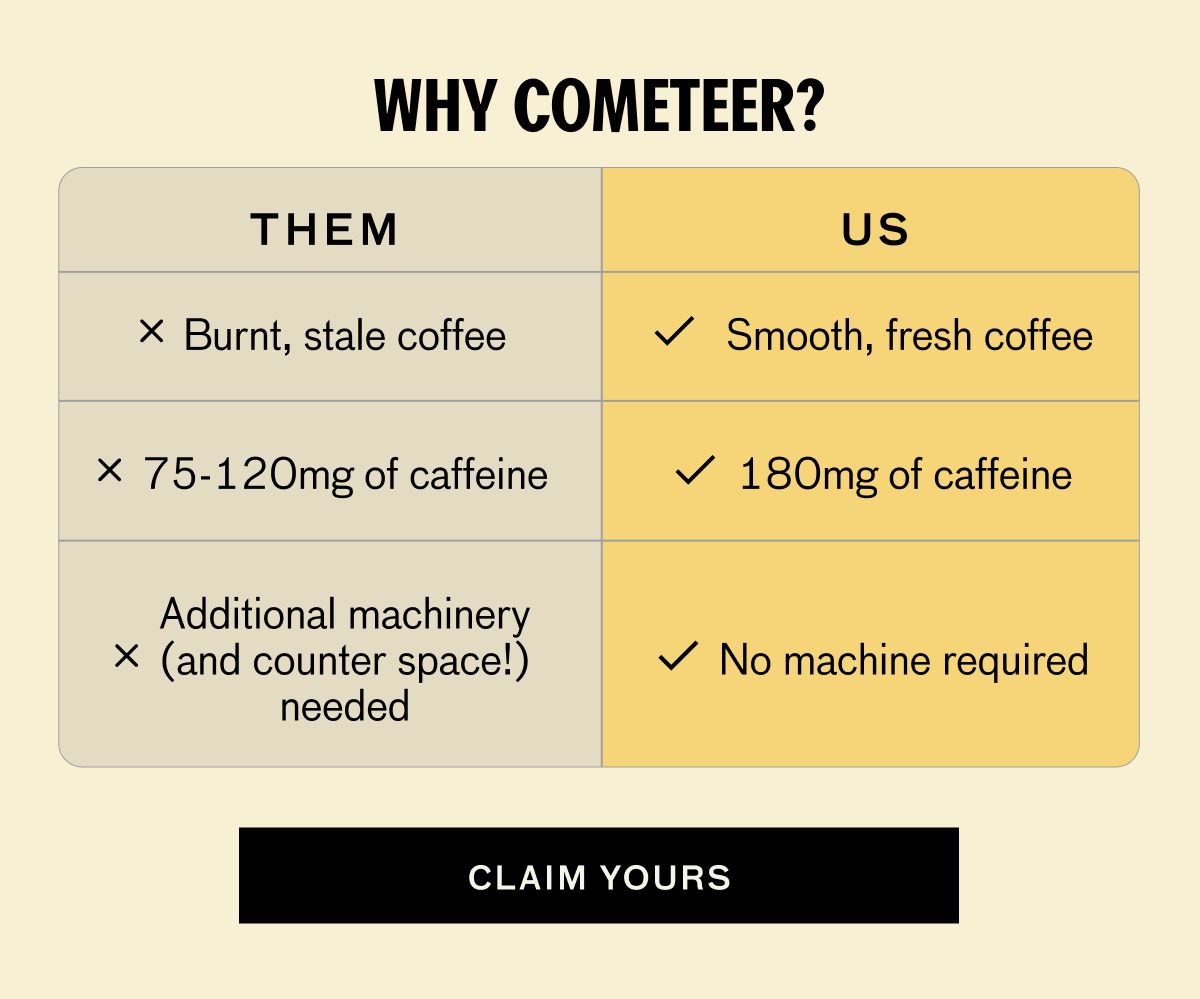 WHY COMETEER? THEM US Burnt, stale coffee  High-quality coffee 75-120mg of caffeine 180mg of caffeine Additional machinery (and counter space!) needed No machine required CLAIM YOURS