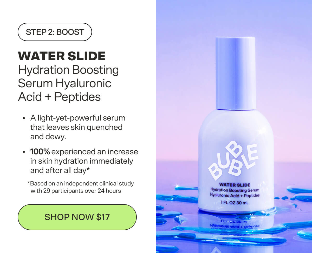 Step 2: Boost WATER SLIDE Hydration Boosting Serum Hyaluronic Acid + Peptides Supercharges hydration for skin that’s as smooth as satin. [SHOP NOW $17]