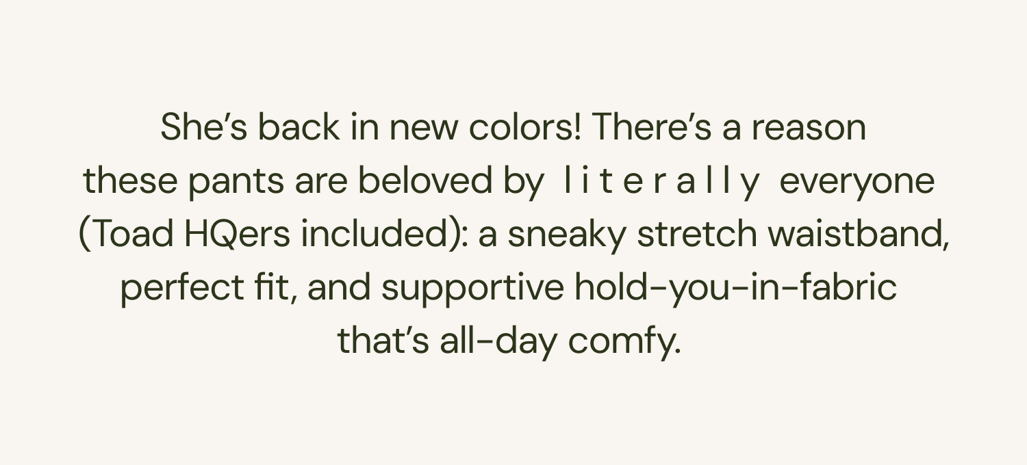 She's back in new colors! There’s a reason these pants are beloved by l i t e r a l l y everyone (Toad HQers included): a sneaky stretch waistband, perfect fit, and supportive hold-you-in-fabric that’s all-day comfy.&nbsp;