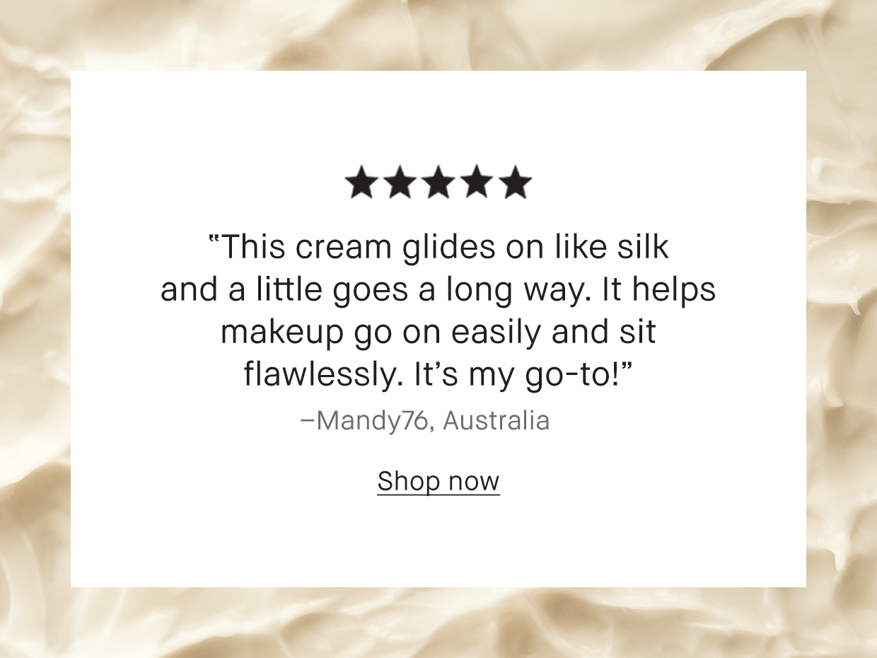 “This cream glides on like silk and a little goes a long way. It helps makeup go on easily and sit flawlessly. It’s my go-to!” -Mandy76, Australia. Shop now.